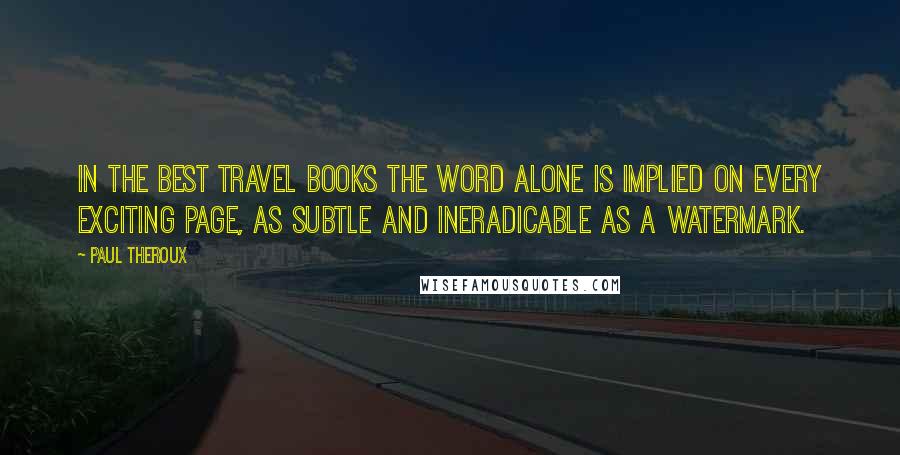 Paul Theroux Quotes: In the best travel books the word alone is implied on every exciting page, as subtle and ineradicable as a watermark.