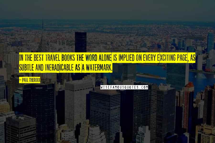 Paul Theroux Quotes: In the best travel books the word alone is implied on every exciting page, as subtle and ineradicable as a watermark.