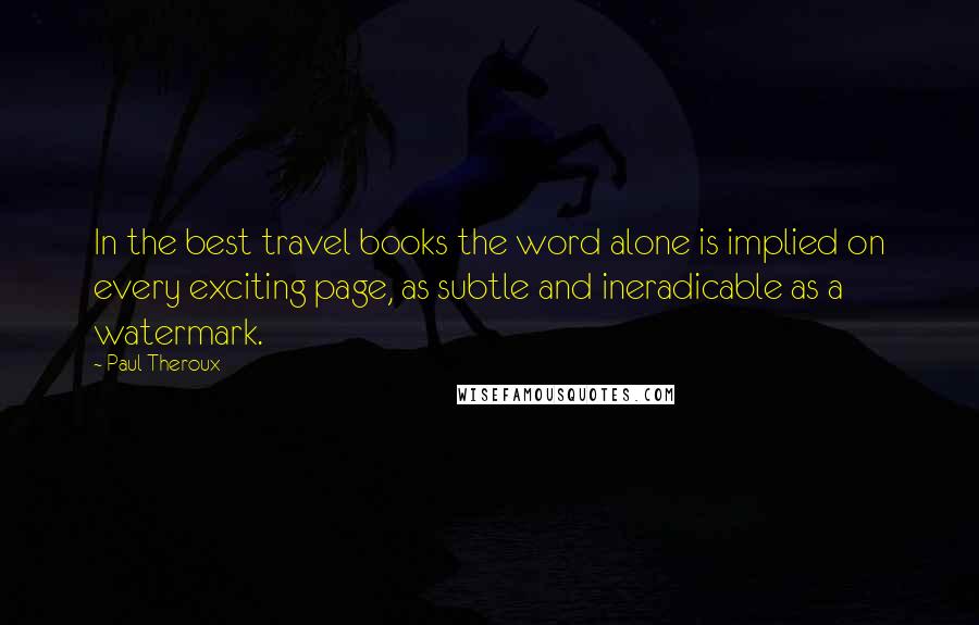 Paul Theroux Quotes: In the best travel books the word alone is implied on every exciting page, as subtle and ineradicable as a watermark.