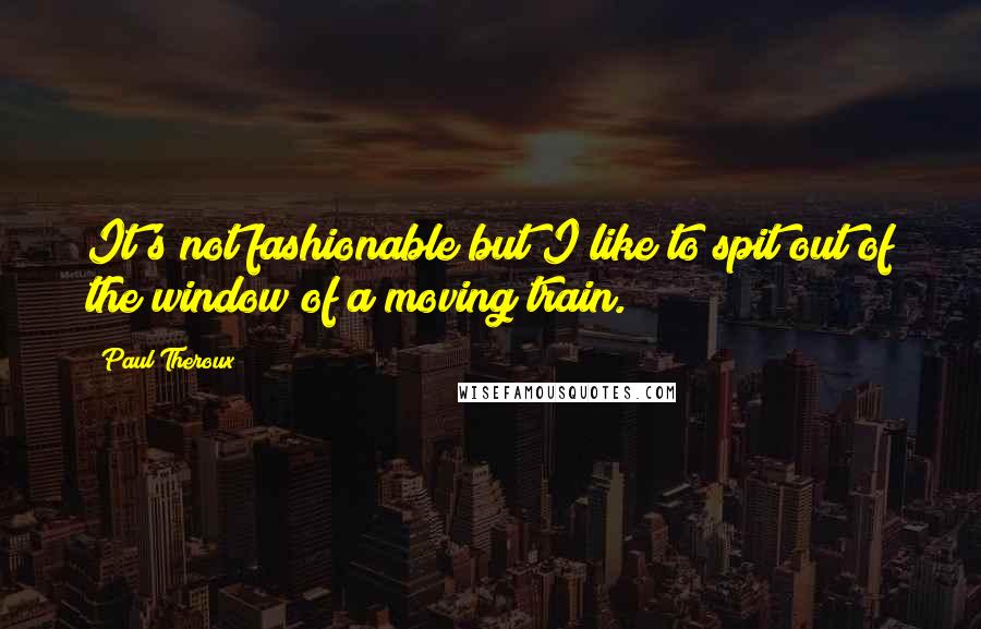 Paul Theroux Quotes: It's not fashionable but I like to spit out of the window of a moving train.