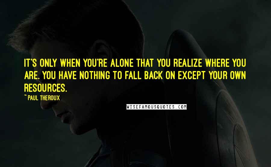 Paul Theroux Quotes: It's only when you're alone that you realize where you are. You have nothing to fall back on except your own resources.