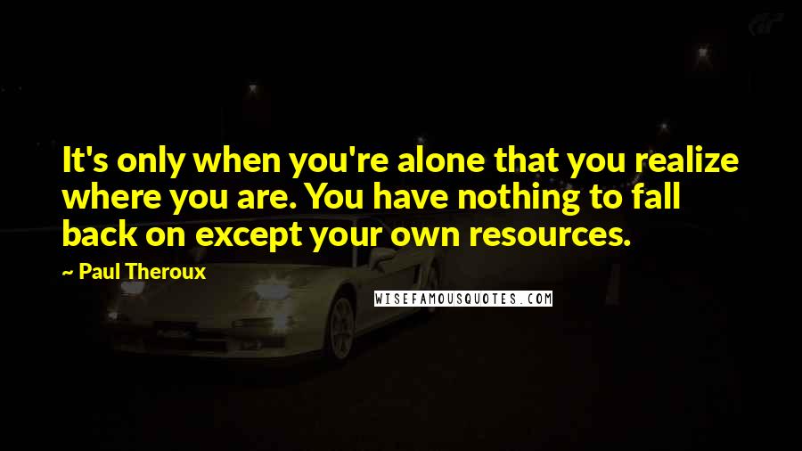 Paul Theroux Quotes: It's only when you're alone that you realize where you are. You have nothing to fall back on except your own resources.