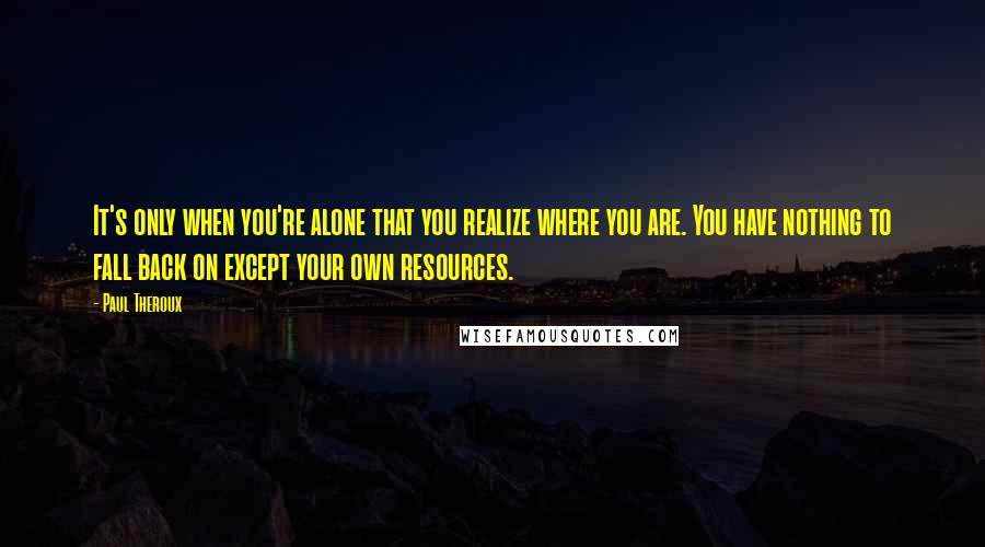 Paul Theroux Quotes: It's only when you're alone that you realize where you are. You have nothing to fall back on except your own resources.