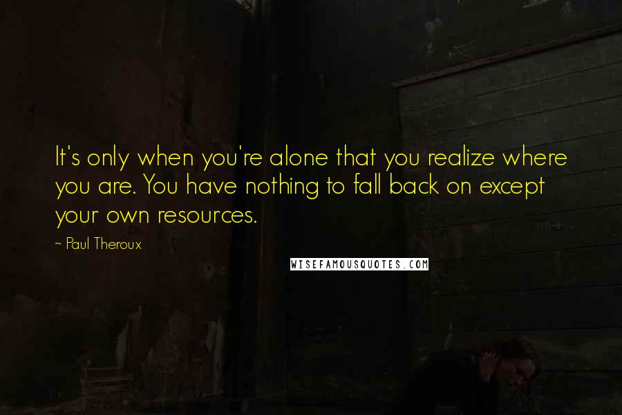 Paul Theroux Quotes: It's only when you're alone that you realize where you are. You have nothing to fall back on except your own resources.