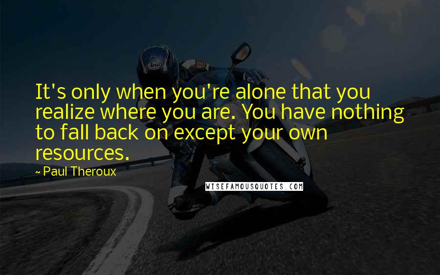 Paul Theroux Quotes: It's only when you're alone that you realize where you are. You have nothing to fall back on except your own resources.