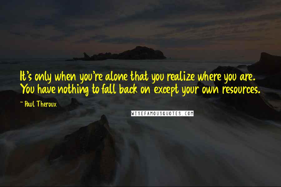 Paul Theroux Quotes: It's only when you're alone that you realize where you are. You have nothing to fall back on except your own resources.