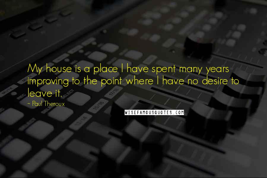 Paul Theroux Quotes: My house is a place I have spent many years improving to the point where I have no desire to leave it.
