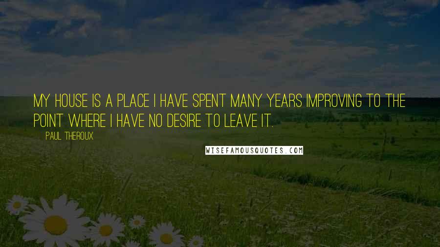 Paul Theroux Quotes: My house is a place I have spent many years improving to the point where I have no desire to leave it.