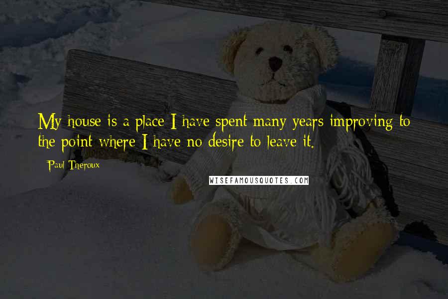 Paul Theroux Quotes: My house is a place I have spent many years improving to the point where I have no desire to leave it.