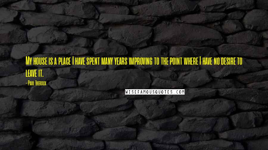 Paul Theroux Quotes: My house is a place I have spent many years improving to the point where I have no desire to leave it.