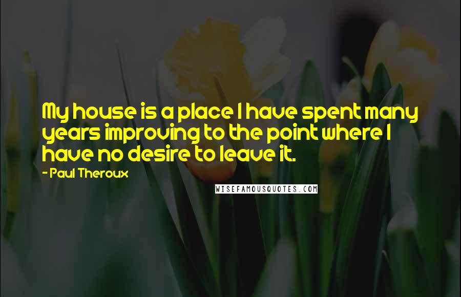 Paul Theroux Quotes: My house is a place I have spent many years improving to the point where I have no desire to leave it.