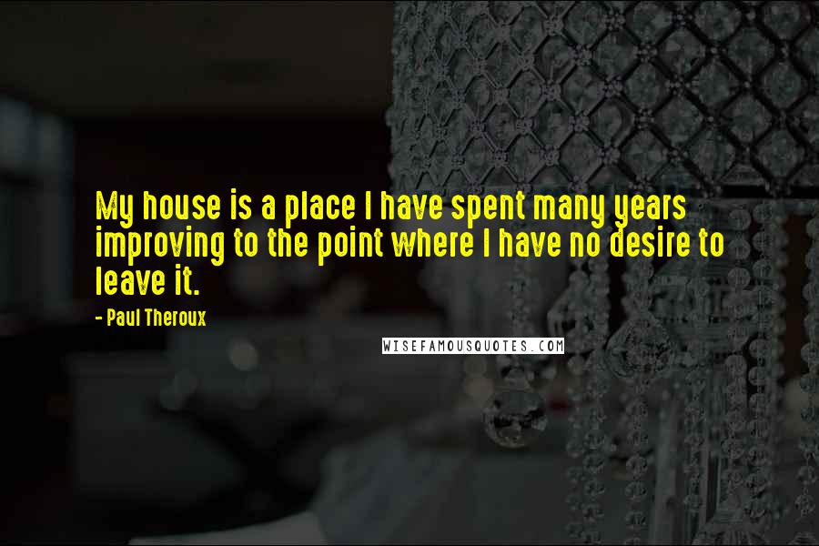 Paul Theroux Quotes: My house is a place I have spent many years improving to the point where I have no desire to leave it.