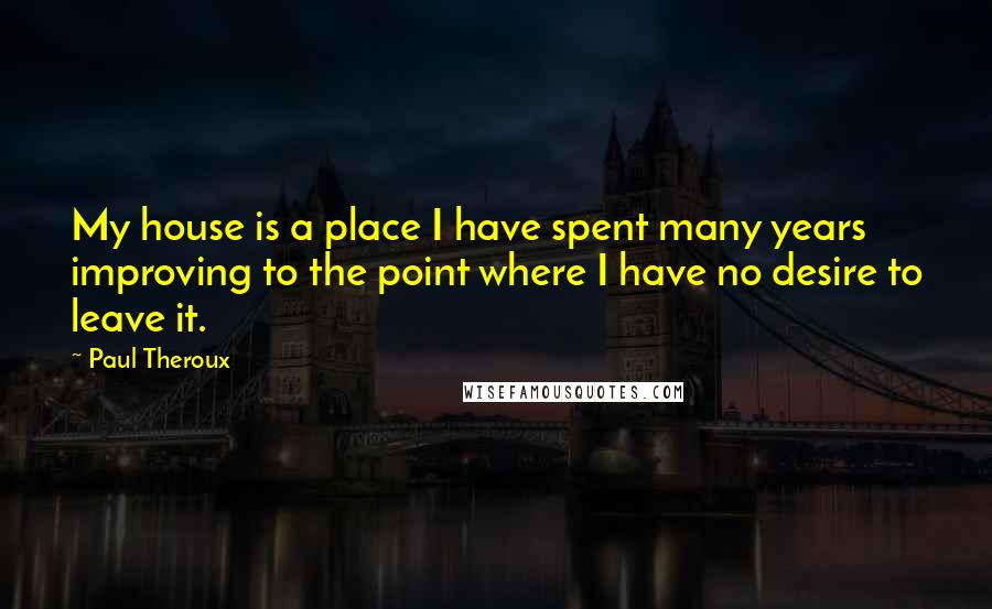 Paul Theroux Quotes: My house is a place I have spent many years improving to the point where I have no desire to leave it.