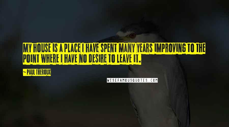 Paul Theroux Quotes: My house is a place I have spent many years improving to the point where I have no desire to leave it.
