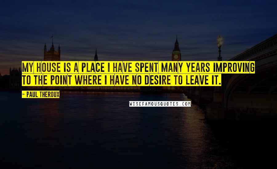 Paul Theroux Quotes: My house is a place I have spent many years improving to the point where I have no desire to leave it.
