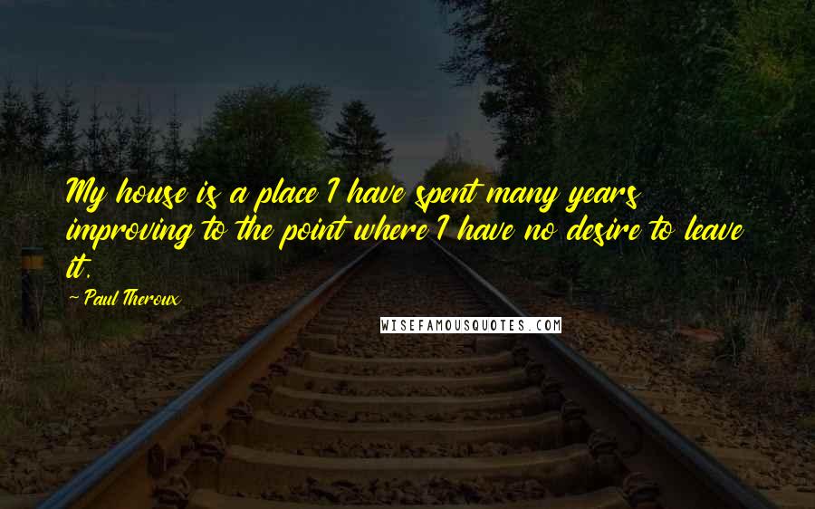 Paul Theroux Quotes: My house is a place I have spent many years improving to the point where I have no desire to leave it.