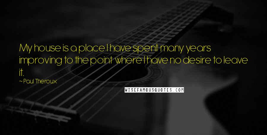 Paul Theroux Quotes: My house is a place I have spent many years improving to the point where I have no desire to leave it.