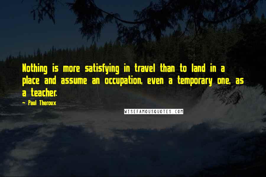Paul Theroux Quotes: Nothing is more satisfying in travel than to land in a place and assume an occupation, even a temporary one, as a teacher.