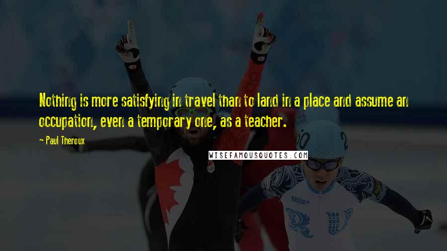 Paul Theroux Quotes: Nothing is more satisfying in travel than to land in a place and assume an occupation, even a temporary one, as a teacher.