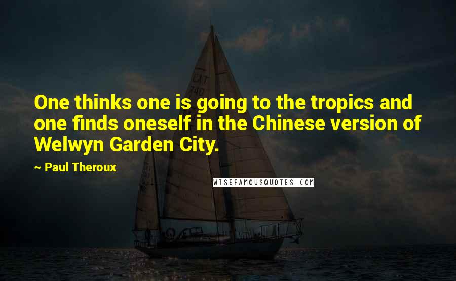 Paul Theroux Quotes: One thinks one is going to the tropics and one finds oneself in the Chinese version of Welwyn Garden City.