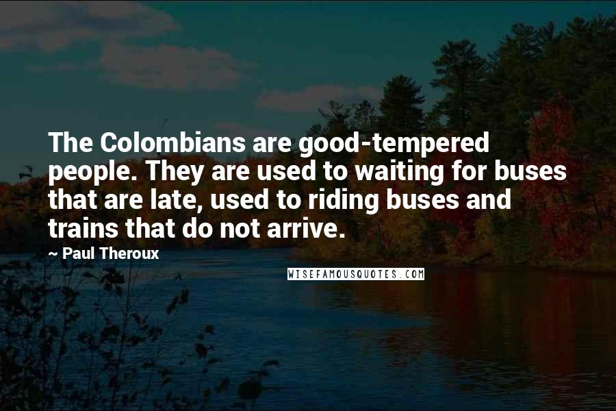 Paul Theroux Quotes: The Colombians are good-tempered people. They are used to waiting for buses that are late, used to riding buses and trains that do not arrive.