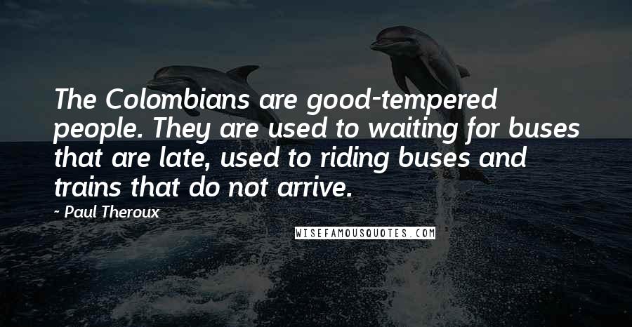 Paul Theroux Quotes: The Colombians are good-tempered people. They are used to waiting for buses that are late, used to riding buses and trains that do not arrive.