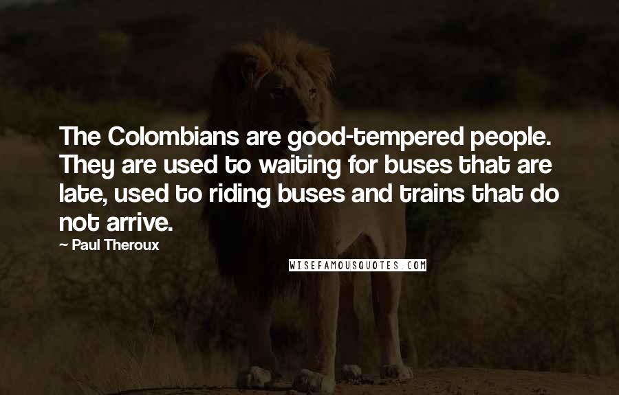 Paul Theroux Quotes: The Colombians are good-tempered people. They are used to waiting for buses that are late, used to riding buses and trains that do not arrive.