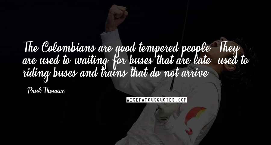 Paul Theroux Quotes: The Colombians are good-tempered people. They are used to waiting for buses that are late, used to riding buses and trains that do not arrive.