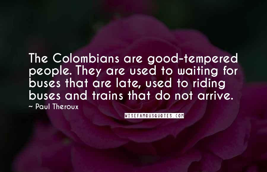 Paul Theroux Quotes: The Colombians are good-tempered people. They are used to waiting for buses that are late, used to riding buses and trains that do not arrive.