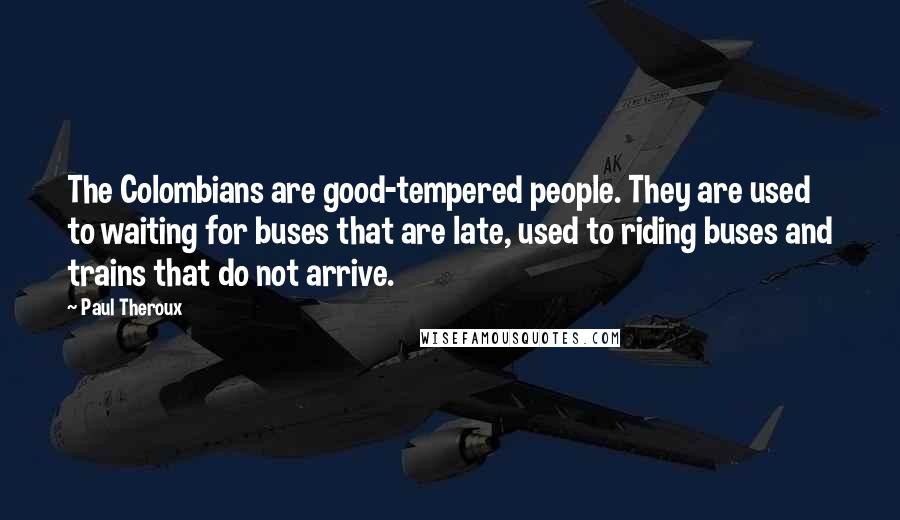 Paul Theroux Quotes: The Colombians are good-tempered people. They are used to waiting for buses that are late, used to riding buses and trains that do not arrive.