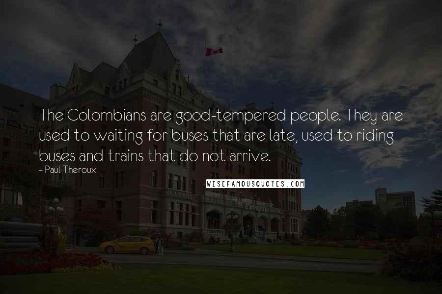 Paul Theroux Quotes: The Colombians are good-tempered people. They are used to waiting for buses that are late, used to riding buses and trains that do not arrive.