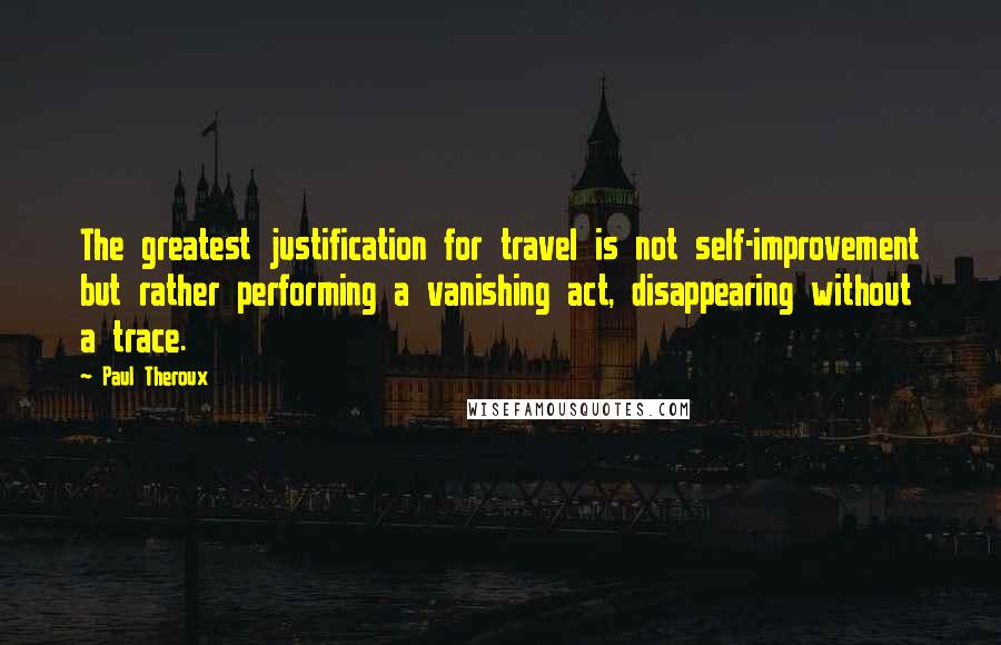 Paul Theroux Quotes: The greatest justification for travel is not self-improvement but rather performing a vanishing act, disappearing without a trace.