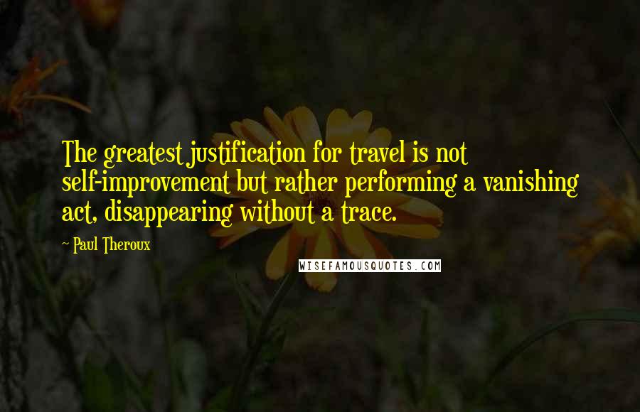 Paul Theroux Quotes: The greatest justification for travel is not self-improvement but rather performing a vanishing act, disappearing without a trace.