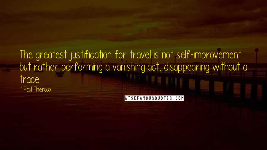 Paul Theroux Quotes: The greatest justification for travel is not self-improvement but rather performing a vanishing act, disappearing without a trace.