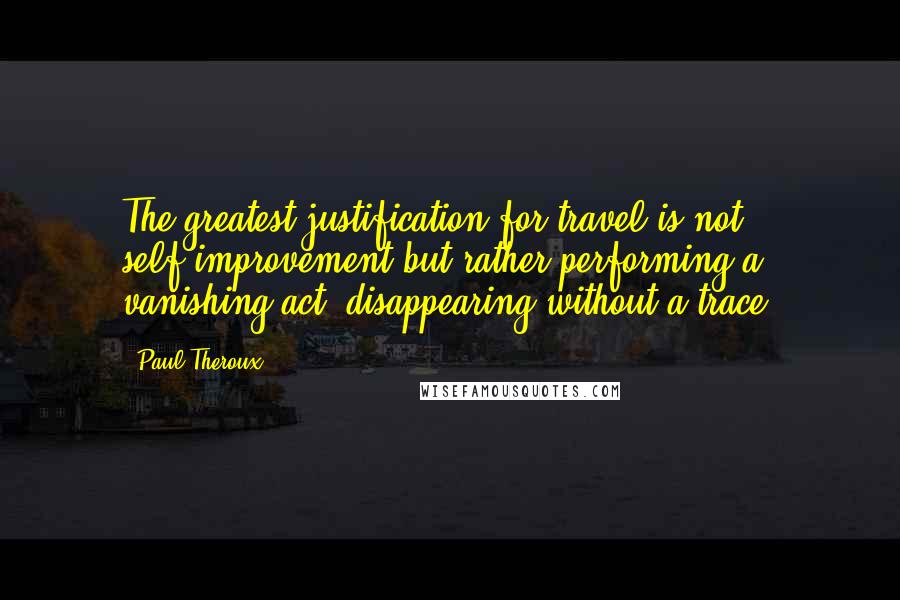 Paul Theroux Quotes: The greatest justification for travel is not self-improvement but rather performing a vanishing act, disappearing without a trace.