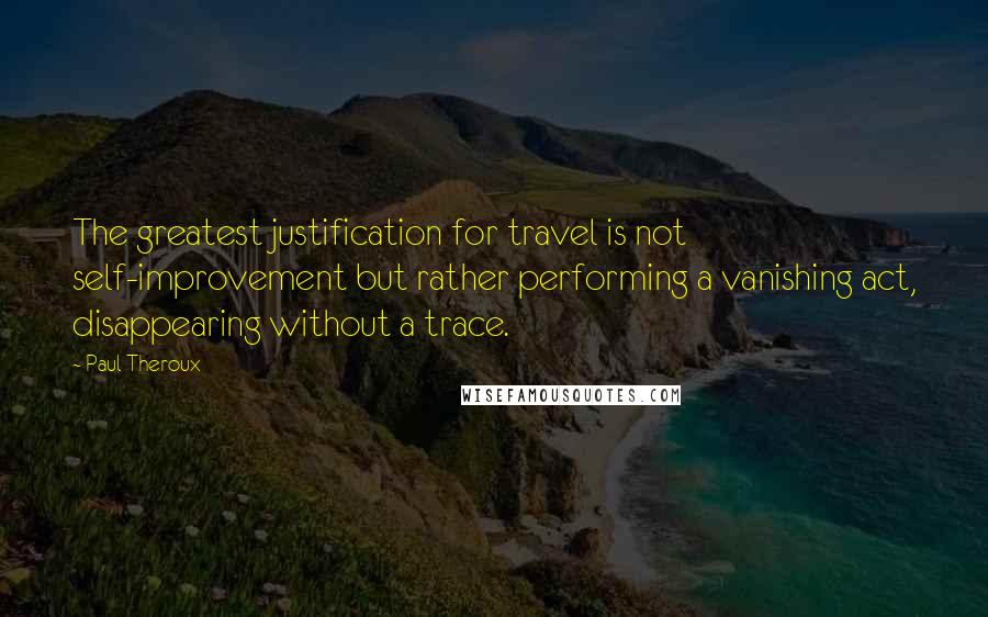 Paul Theroux Quotes: The greatest justification for travel is not self-improvement but rather performing a vanishing act, disappearing without a trace.