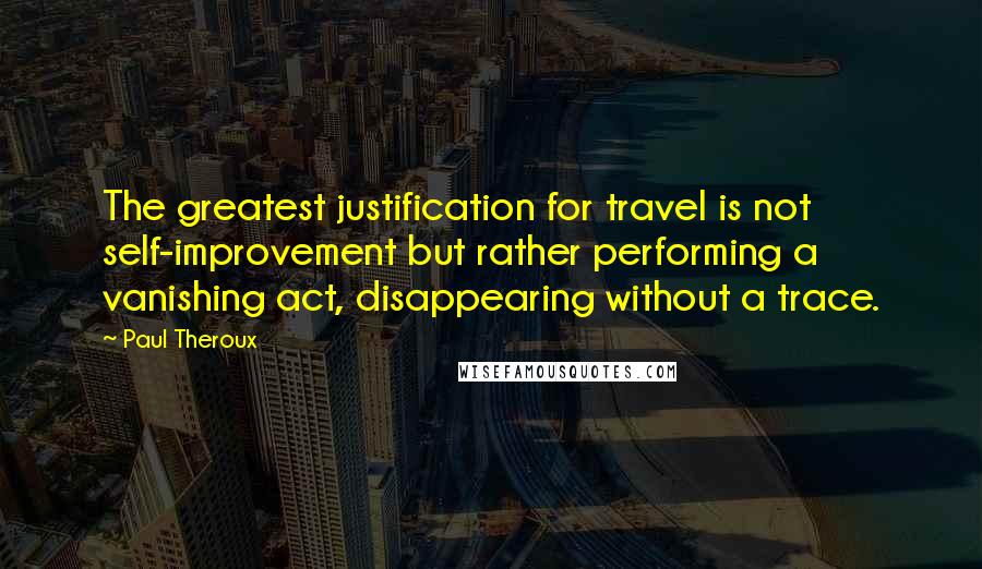 Paul Theroux Quotes: The greatest justification for travel is not self-improvement but rather performing a vanishing act, disappearing without a trace.