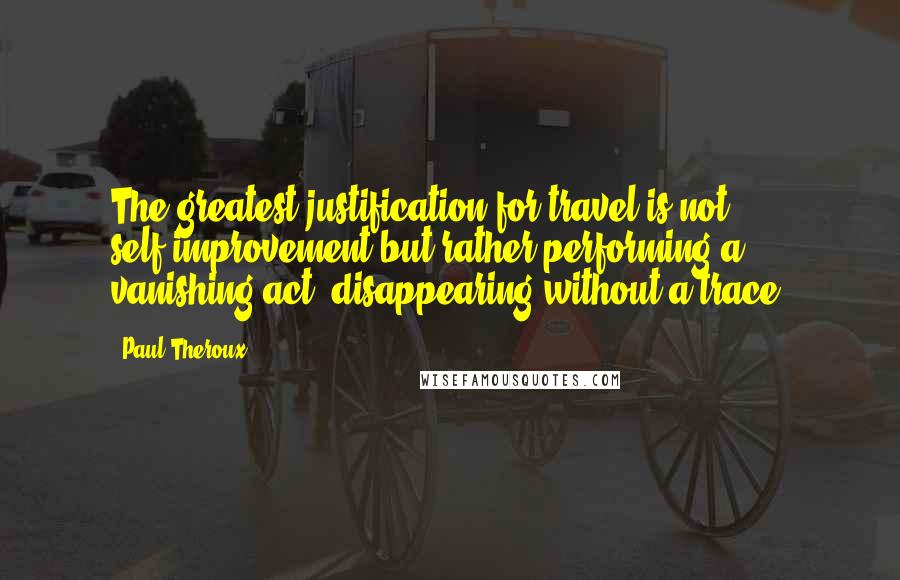 Paul Theroux Quotes: The greatest justification for travel is not self-improvement but rather performing a vanishing act, disappearing without a trace.