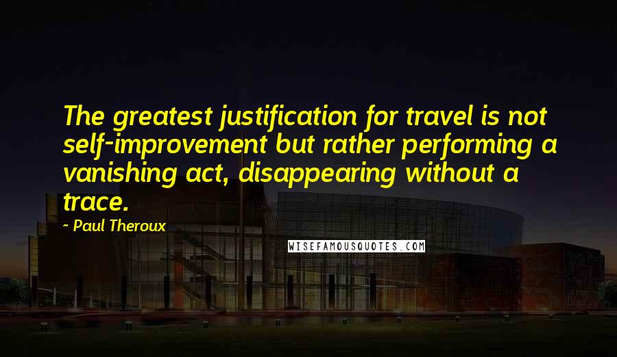 Paul Theroux Quotes: The greatest justification for travel is not self-improvement but rather performing a vanishing act, disappearing without a trace.