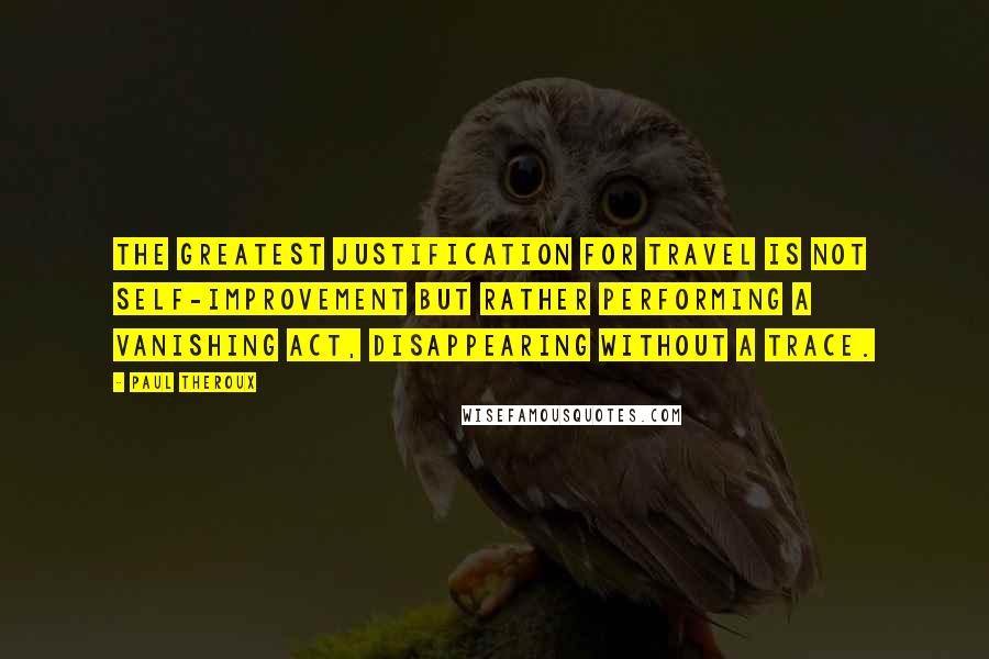 Paul Theroux Quotes: The greatest justification for travel is not self-improvement but rather performing a vanishing act, disappearing without a trace.