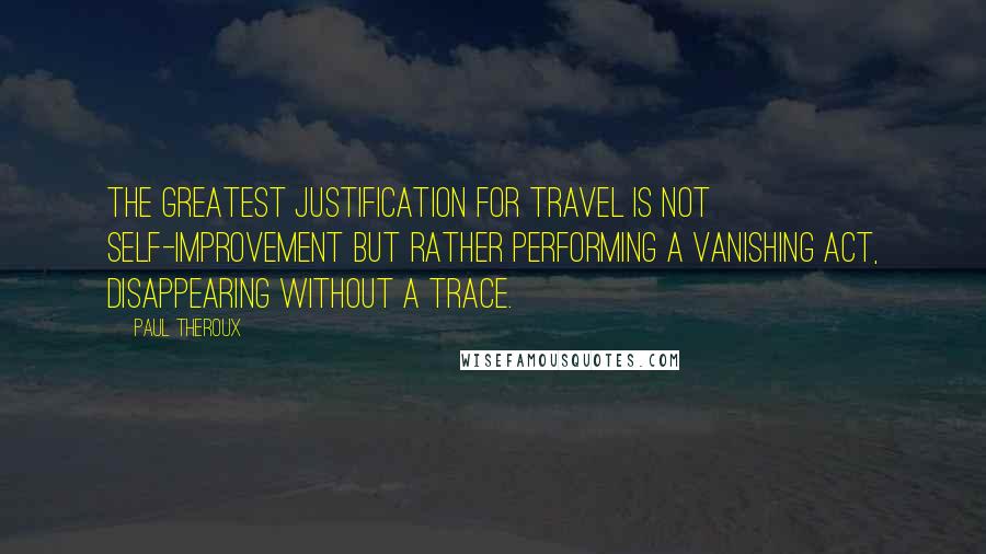 Paul Theroux Quotes: The greatest justification for travel is not self-improvement but rather performing a vanishing act, disappearing without a trace.