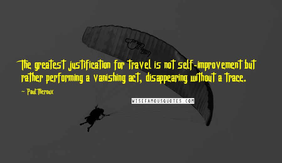 Paul Theroux Quotes: The greatest justification for travel is not self-improvement but rather performing a vanishing act, disappearing without a trace.