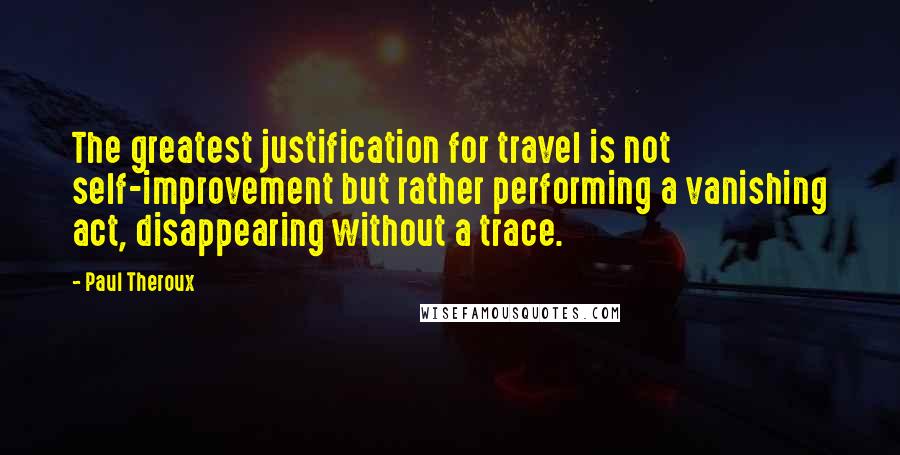 Paul Theroux Quotes: The greatest justification for travel is not self-improvement but rather performing a vanishing act, disappearing without a trace.