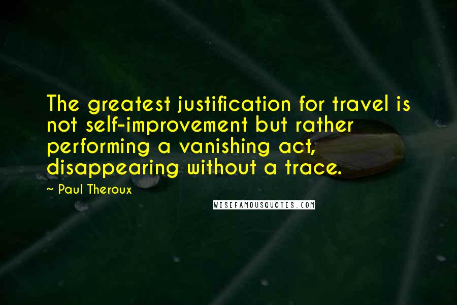 Paul Theroux Quotes: The greatest justification for travel is not self-improvement but rather performing a vanishing act, disappearing without a trace.