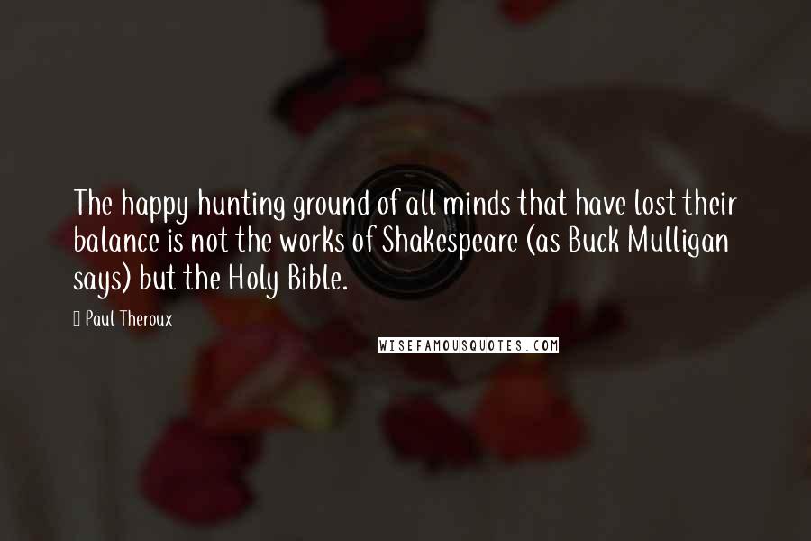 Paul Theroux Quotes: The happy hunting ground of all minds that have lost their balance is not the works of Shakespeare (as Buck Mulligan says) but the Holy Bible.