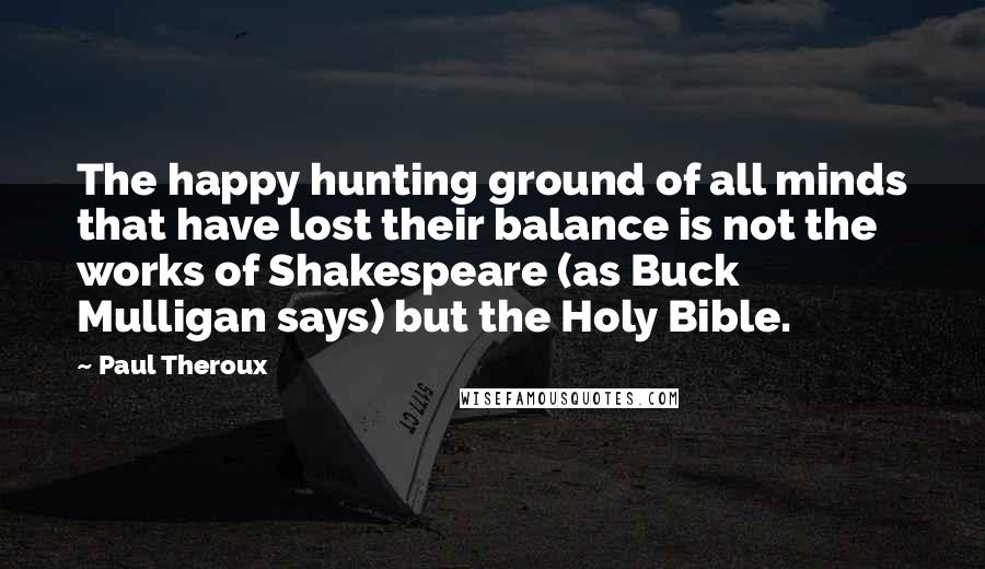 Paul Theroux Quotes: The happy hunting ground of all minds that have lost their balance is not the works of Shakespeare (as Buck Mulligan says) but the Holy Bible.