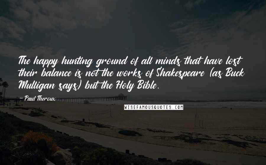 Paul Theroux Quotes: The happy hunting ground of all minds that have lost their balance is not the works of Shakespeare (as Buck Mulligan says) but the Holy Bible.