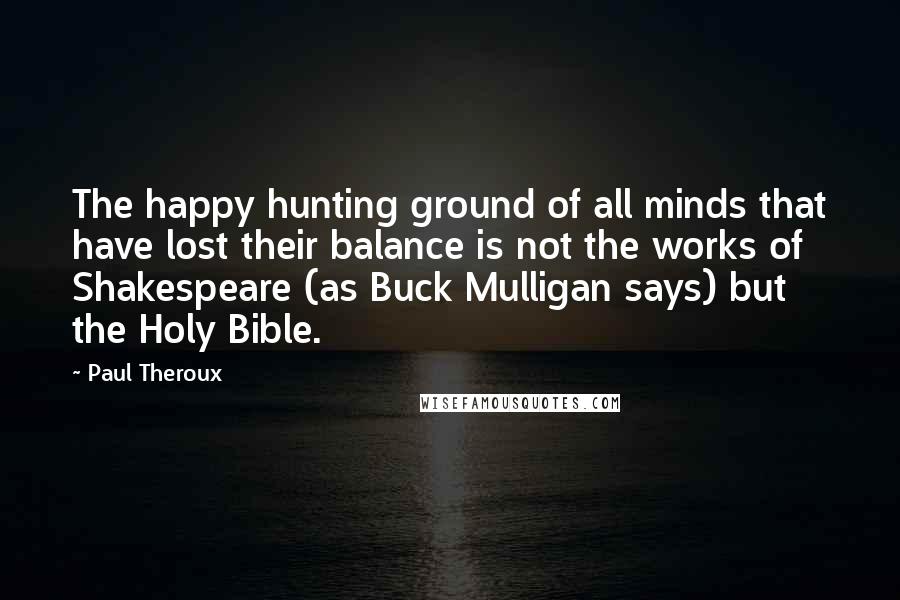 Paul Theroux Quotes: The happy hunting ground of all minds that have lost their balance is not the works of Shakespeare (as Buck Mulligan says) but the Holy Bible.