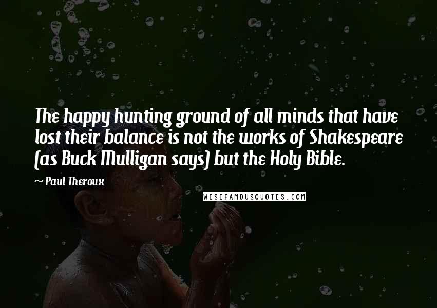 Paul Theroux Quotes: The happy hunting ground of all minds that have lost their balance is not the works of Shakespeare (as Buck Mulligan says) but the Holy Bible.