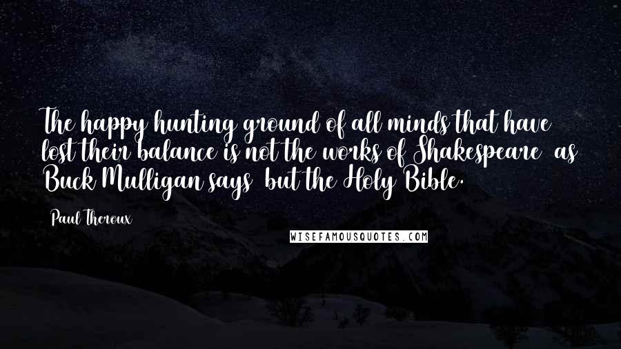 Paul Theroux Quotes: The happy hunting ground of all minds that have lost their balance is not the works of Shakespeare (as Buck Mulligan says) but the Holy Bible.